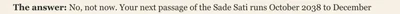The answer: No, not now. Your next passage of the Sade Sati runs October 2038 to December