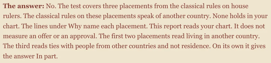 The answer: No. The test covers three placements from the classical rules on house rulers. The classical rules on these placements speak of another country. None holds in your chart. The lines under Why name each placement. This report reads your chart. It does not measure an offer or an approval. The first two placements read living in another country. The third reads ties with people from other countries and not residence. On its own it gives the answer In part.