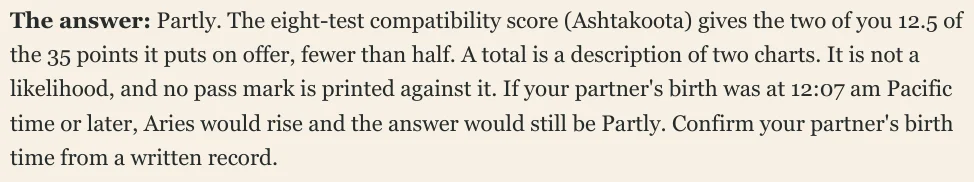 The answer: Partly. The eight-test compatibility score (Ashtakoota) gives the two of you 12.5 of the 35 points it puts on offer, fewer than half. A total is a description of two charts. It is not a likelihood, and no pass mark is printed against it. If your partner's birth was at 12:07 am Pacific time or later, Aries would rise and the answer would still be Partly. Confirm your partner's birth time from a written record.