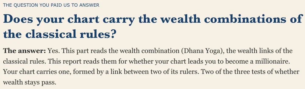 THE QUESTION YOU PAID US TO ANSWER Does your chart carry the wealth combinations of the classical rules? The answer: Yes. This part reads the wealth combination (Dhana Yoga), the wealth links of the classical rules. This report reads them for whether your chart leads you to become a millionaire. Your chart carries one, formed by a link between two of its rulers. Two of the three tests of whether wealth stays pass.