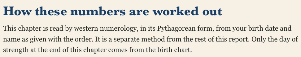 How these numbers are worked out This chapter is read by western numerology, in its Pythagorean form, from your birth date and name as given with the order. It is a separate method from the rest of this report. Only the day of strength at the end of this chapter comes from the birth chart.