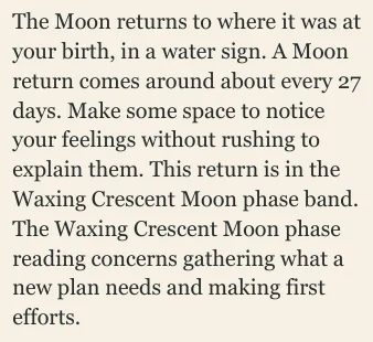The Moon returns to where it was at your birth, in a water sign. A Moon return comes around about every 27 days. Make some space to notice your feelings without rushing to explain them. This return is in the Waxing Crescent Moon phase band. The Waxing Crescent Moon phase reading concerns gathering what a new plan needs and making first efforts.