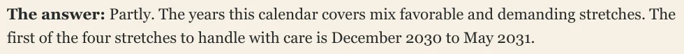 The answer: Partly. The years this calendar covers mix favorable and demanding stretches. The first of the four stretches to handle with care is December 2030 to May 2031.