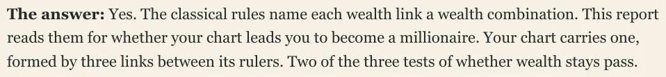 The answer: Yes. The classical rules name each wealth link a wealth combination. This report reads them for whether your chart leads you to become a millionaire. Your chart carries one, formed by three links between its rulers. Two of the three tests of whether wealth stays pass.