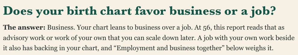 Does your birth chart favor business or a job? The answer: Business. Your chart leans to business over a job. At 56, this report reads that as advisory work or work of your own that you can scale down later. A job with your own work beside it also has backing in your chart, and “Employment and business together” below weighs it.