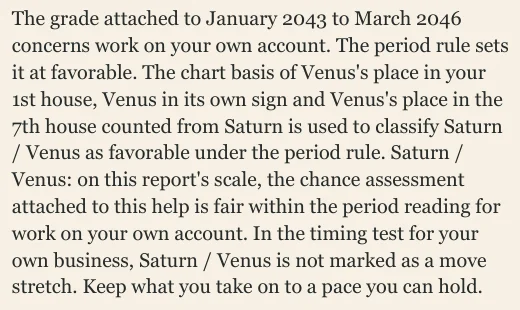 The grade attached to January 2043 to March 2046 concerns work on your own account. The period rule sets it at favorable. The chart basis of Venus's place in your 1st house, Venus in its own sign and Venus's place in the 7th house counted from Saturn is used to classify Saturn / Venus as favorable under the period rule. Saturn / Venus: on this report's scale, the chance assessment attached to this help is fair within the period reading for work on your own account. In the timing test for your own business, Saturn / Venus is not marked as a move stretch. Keep what you take on to a pace you can hold.
